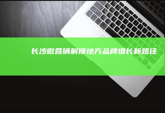 长沙微营销：解锁地方品牌增长新路径